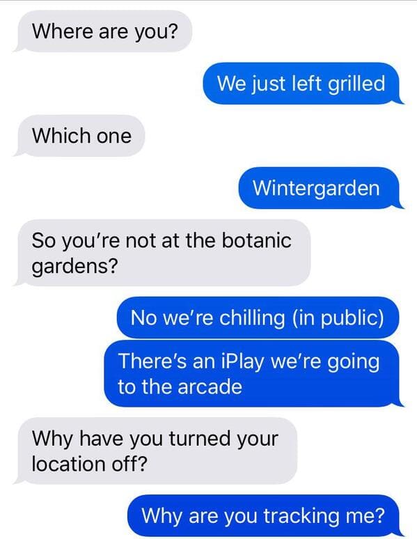 insane parents - Where are you? We just left grilled Which one Wintergarden So you're not at the botanic gardens? No we're chilling in public There's an iPlay we're going to the arcade Why have you turned your location off? Why are you tracking me?