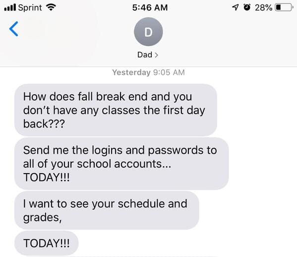 r insaneparents grades - ul Sprint 40 28% D Dad > Yesterday How does fall break end and you don't have any classes the first day back??? Send me the logins and passwords to all of your school accounts... Today!!! I want to see your schedule and grades, To