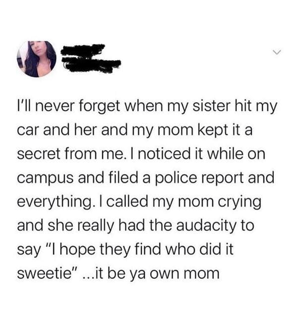 paper - I'll never forget when my sister hit my car and her and my mom kept it a secret from me. I noticed it while on campus and filed a police report and everything. I called my mom crying and she really had the audacity to say "I hope they find who did