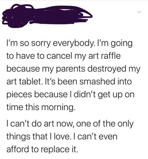 angle - I'm so sorry everybody. I'm going to have to cancel my art raffle because my parents destroyed my art tablet. It's been smashed into pieces because I didn't get up on time this morning. I can't do art now, one of the only things that I love. I can