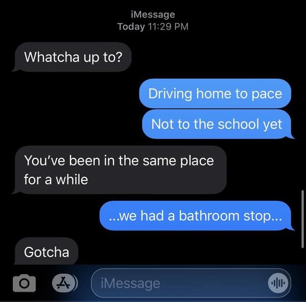 multimedia - iMessage Today Whatcha up to? Driving home to pace Not to the school yet You've been in the same place for a while ...We had a bathroom stop... Gotcha iMessage