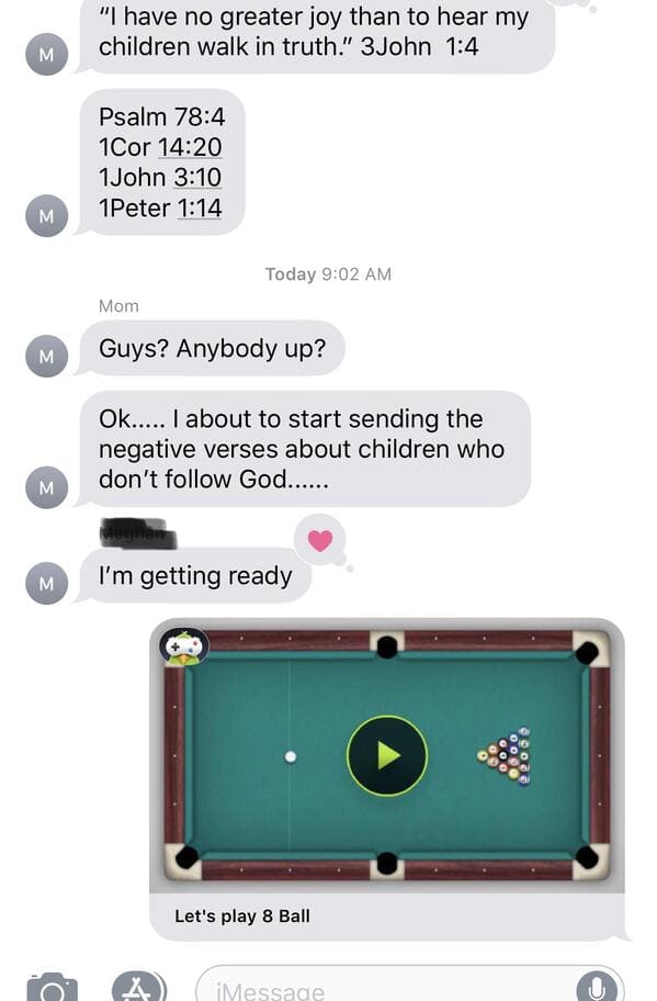 do you want to play 8 ball - "I have no greater joy than to hear my children walk in truth." 3 John M Psalm 1Cor 1 John 1Peter M Today Mom M Guys? Anybody up? Ok..... I about to start sending the negative verses about children who don't God...... M M I'm 