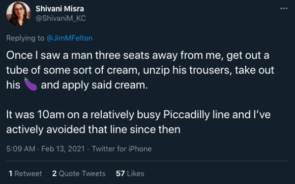 funny public transit stories - Once I saw a man three seats away from me, get out a tube of some sort of cream, unzip his trousers, take out his and apply said cream. It was 10am on a relatively busy Piccadilly line and I've actively avoided that line