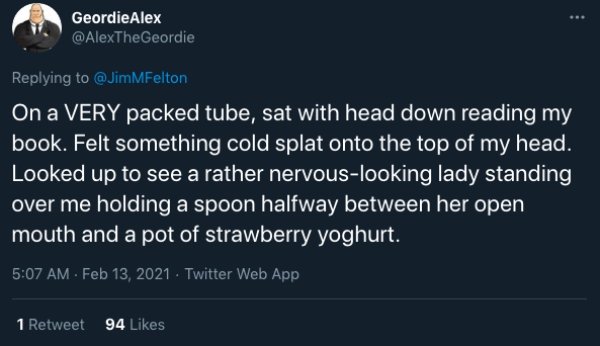funny public transit stories - On a Very packed tube, sat with head down reading my book. Felt something cold splat onto the top of my head. Looked up to see a rather nervous looking lady standing over me holding a spoon halfway between her open mouth and