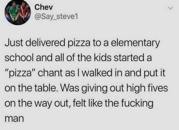 paper - L. Chev Just delivered pizza to a elementary school and all of the kids started a "pizza" chant as I walked in and put it on the table. Was giving out high fives on the way out, felt the fucking man