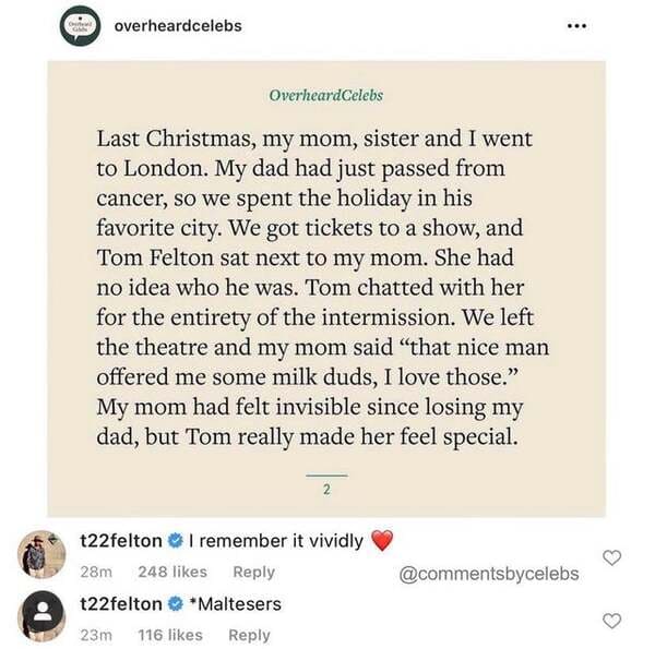 document - overheardcelebs ... OverheardCelebs Last Christmas, my mom, sister and I went to London. My dad had just passed from cancer, so we spent the holiday in his favorite city. We got tickets to a show, and Tom Felton sat next to my mom. She had no i