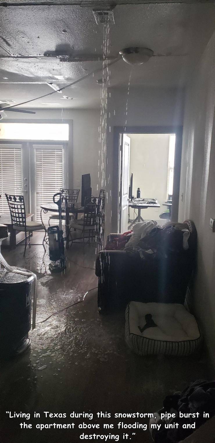 room - "Living in Texas during this snowstorm, pipe burst in the apartment above me flooding my unit and destroying it."