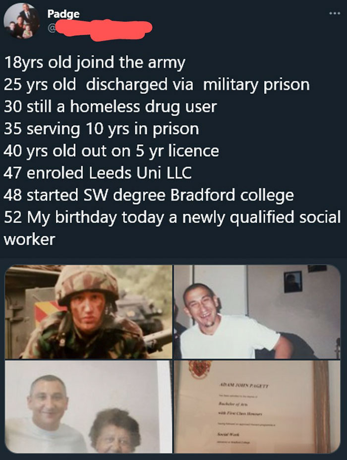 media - Padge 18yrs old joind the army 25 yrs old discharged via military prison 30 still a homeless drug user 35 serving 10 yrs in prison 40 yrs old out on 5 yr licence 47 enroled Leeds Uni Llc 48 started Sw degree Bradford college 52 My birthday today a