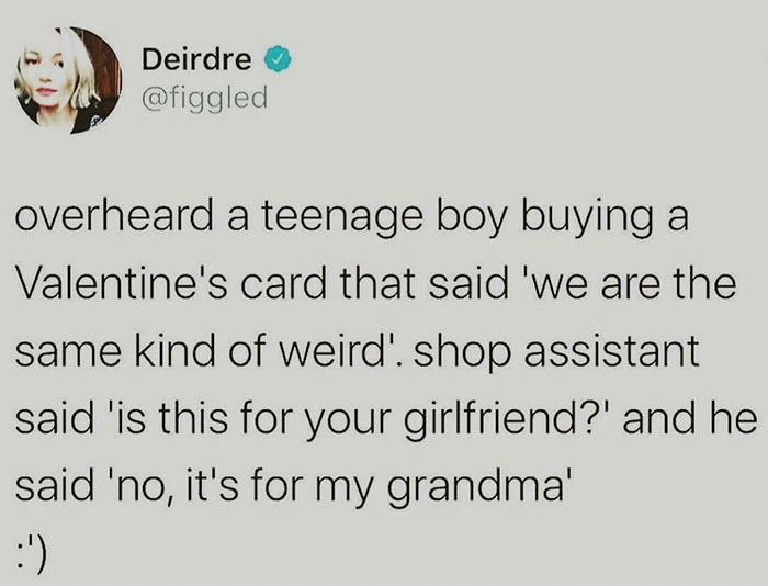 document - Deirdre overheard a teenage boy buying a Valentine's card that said 'we are the same kind of weird'. shop assistant said 'is this for your girlfriend?' and he said 'no, it's for my grandma' '