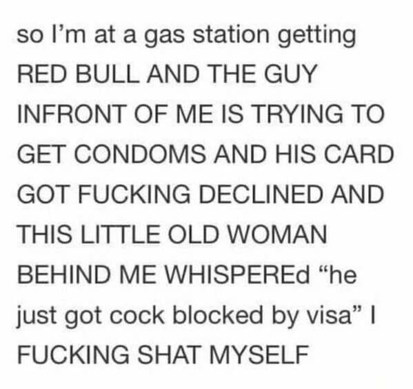 so I'm at a gas station getting Red Bull And The Guy Infront Of Me Is Trying To Get Condoms And His Card Got Fucking Declined And This Little Old Woman Behind Me Whispered "he just got cock blocked by visa" | Fucking Shat Myself