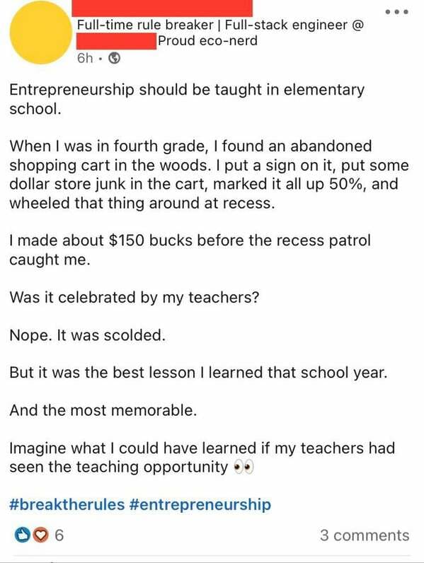 document - Fulltime rule breaker | Fullstack engineer @ Proud econerd 6h. Entrepreneurship should be taught in elementary school. When I was in fourth grade, I found an abandoned shopping cart in the woods. I put a sign on it, put some dollar store junk i