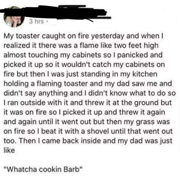 whatcha cookin barb - 3 hrs My toaster caught on fire yesterday and when I realized it there was a flame two feet high almost touching my cabinets so I panicked and picked it up so it wouldn't catch my cabinets on fire but then I was just standing in my k