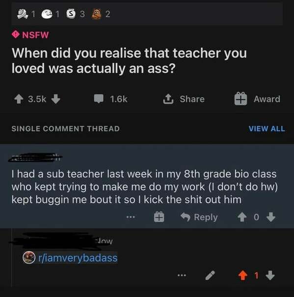 screenshot - 1 S3 @ 2 Nsfw When did you realise that teacher you loved was actually an ass? 1 Award Single Comment Thread View All I had a sub teacher last week in my 8th grade bio class who kept trying to make me do my work I don't do hw kept buggin me b