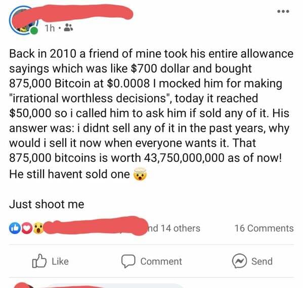 angle - 1h Back in 2010 a friend of mine took his entire allowance sayings which was $700 dollar and bought 875,000 Bitcoin at $0.0008 I mocked him for making "irrational worthless decisions", today it reached $50,000 so i called him to ask him if sold an