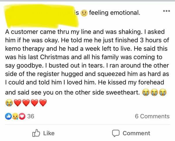 document - is feeling emotional. A customer came thru my line and was shaking. I asked him if he was okay. He told me he just finished 3 hours of kemo therapy and he had a week left to live. He said this was his last Christmas and all his family was comin