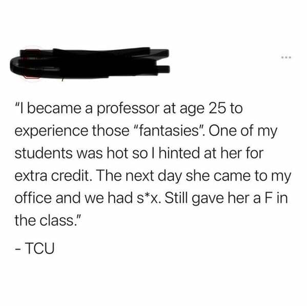 angle - "I became a professor at age 25 to experience those "fantasies". One of my students was hot so I hinted at her for extra credit. The next day she came to my office and we had sx. Still gave her a Fin the class." Tcu