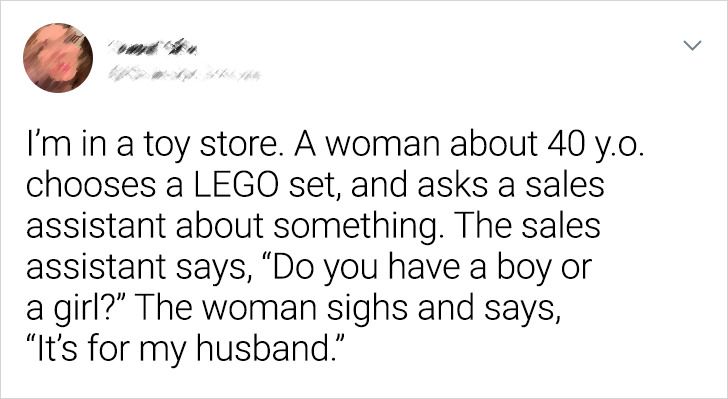 paper - I'm in a toy store. A woman about 40 y.o. chooses a Lego set, and asks a sales assistant about something. The sales assistant says, Do you have a boy or a girl? The woman sighs and says, It's for my husband."