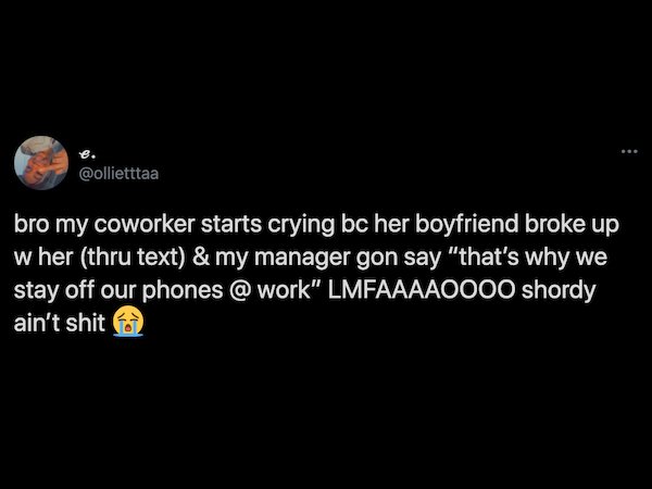 atmosphere - bro my coworker starts crying bc her boyfriend broke up w her thru text & my manager gon say "that's why we stay off our phones @ work" Lmfaaaaoooo shordy ain't shit