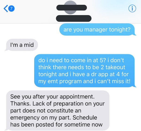 communication - 7 i are you manager tonight? I'm a mid do i need to come in at 5? i don't think there needs to be 2 takeout tonight and i have a dr app at 4 for my emt program and i can't miss it! See you after your appointment. Thanks. Lack of preparatio