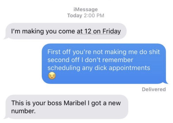 material - iMessage Today I'm making you come at 12 on Friday First off you're not making me do shit second off I don't remember scheduling any dick appointments Delivered This is your boss Maribel I got a new number.