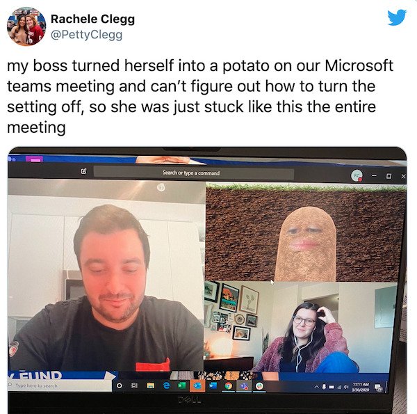 boss turns into potato - Rachele Clegg Clegg my boss turned herself into a potato on our Microsoft teams meeting and can't figure out how to turn the setting off, so she was just stuck this the entire meeting Search or type a command O X Eund po here to s