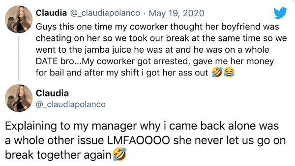 icas - Claudia . Guys this one time my coworker thought her boyfriend was cheating on her so we took our break at the same time so we went to the jamba juice he was at and he was on a whole Date bro...My coworker got arrested, gave me her money for bail a