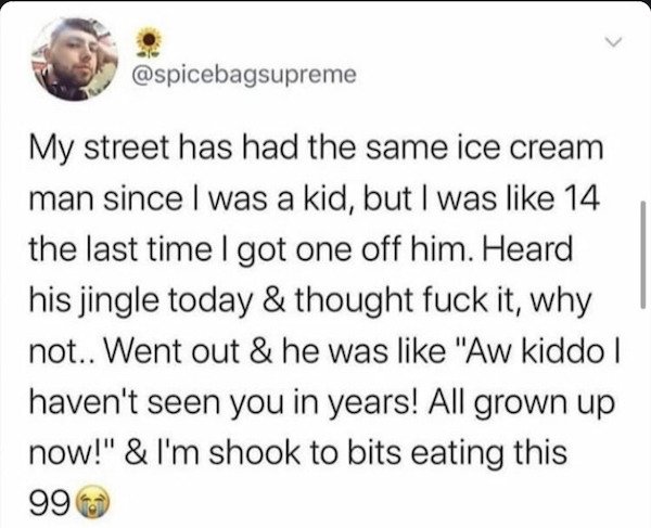 paper - My street has had the same ice cream man since I was a kid, but I was 14 the last time I got one off him. Heard his jingle today & thought fuck it, why not.. Went out & he was "Aw kiddo | haven't seen you in years! All grown up now!" & I'm shook t