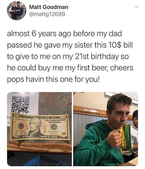 almost 6 years before my dad passed - > Matt Goodman almost 6 years ago before my dad passed he gave my sister this 10$ bill to give to me on my 21st birthday so he could buy me my first beer, cheers pops havin this one for you! Read 10623490974 Du Tulit 