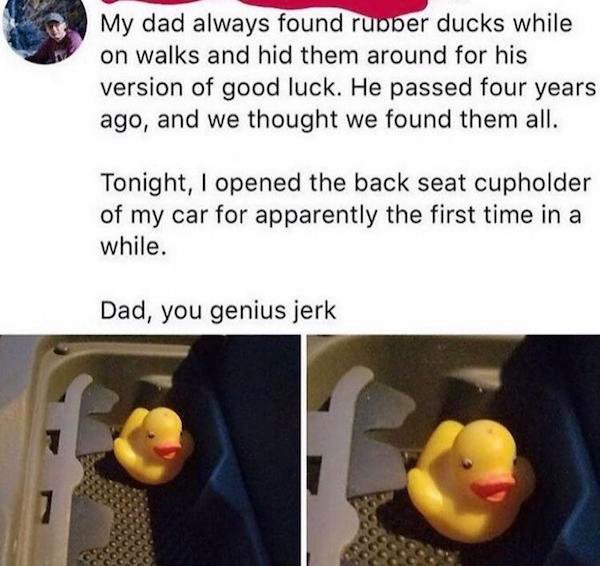 wholesome pranls - My dad always found rubber ducks while on walks and hid them around for his version of good luck. He passed four years ago, and we thought we found them all. Tonight, I opened the back seat cupholder of my car for apparently the first t