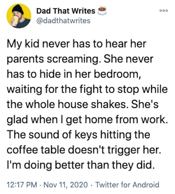 Dad That Writes My kid never has to hear her parents screaming. She never has to hide in her bedroom, waiting for the fight to stop while the whole house shakes. She's glad when I get home from work. The sound of keys hitting the coffee table doesn't…