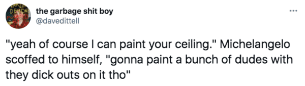 De the garbage shit boy "yeah of course I can paint your ceiling." Michelangelo scoffed to himself, "gonna paint a bunch of dudes with they dick outs on it tho"