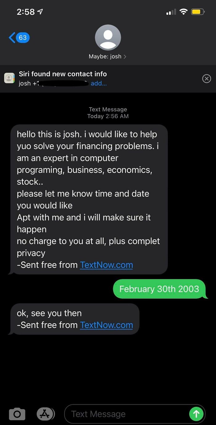 screenshot - 1 63 Maybe josh > Siri found new contact info josh add... x Text Message Today hello this is josh. i would to help yuo solve your financing problems. i am an expert in computer programing, business, economics, stock.. please let me know time 