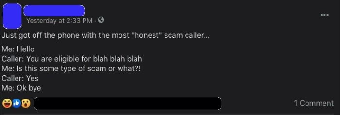 screenshot - O Yesterday at Just got off the phone with the most "honest" scam caller... Me Hello Caller You are eligible for blah blah blah Me Is this some type of scam or what?! Caller Yes Me Ok bye 1 Comment