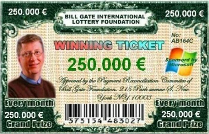 250.000 250.000 Bill Gate International Lottery Foundation No AB164C Winning Ticket Sponsord by 250.000 Microsoft Approved by the Payment Reconciliation Commitee of Bill Gato Foundation 215 Park avenue S. Nan York Ny 10003 Every month Every month 250.000…