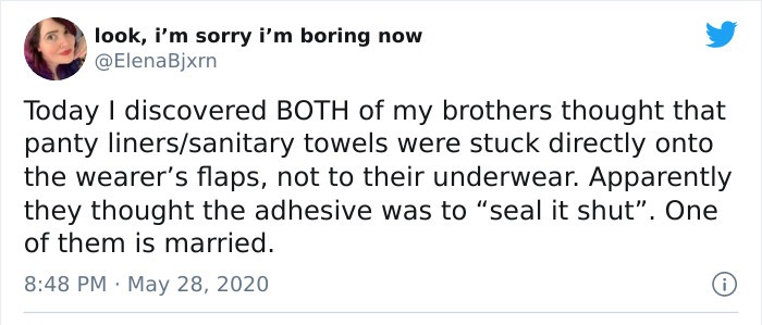 tweet did not age well - look, i'm sorry i'm boring now Today I discovered Both of my brothers thought that panty linerssanitary towels were stuck directly onto the wearer's flaps, not to their underwear. Apparently they thought the adhesive was to "seal 