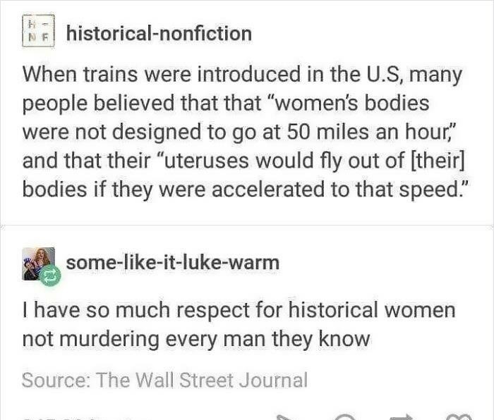 sjw memes - Ne historicalnonfiction When trains were introduced in the U.S, many people believed that that "women's bodies were not designed to go at 50 miles an hour," and that their "uteruses would fly out of their bodies if they were accelerated to tha
