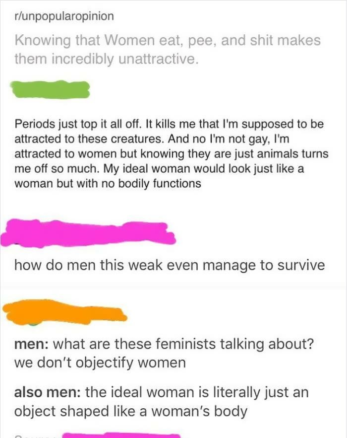 document - runpopularopinion Knowing that Women eat, pee, and shit makes them incredibly unattractive. Periods just top it all off. It kills me that I'm supposed to be attracted to these creatures. And no I'm not gay, I'm attracted to women but knowing th