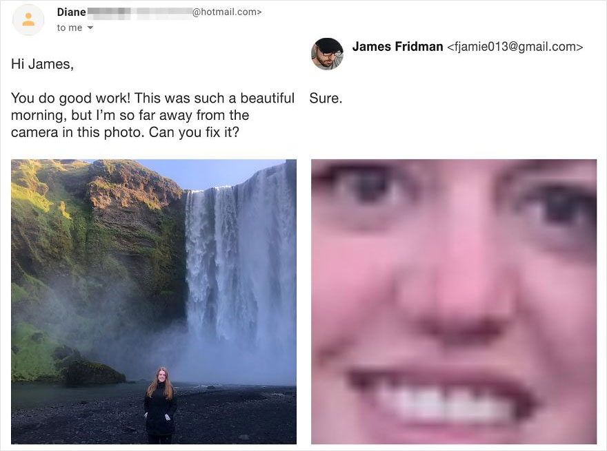james fridman - .com> Diane to me James Fridman  Hi James, You do good work! This was such a beautiful Sure. morning, but I'm so far away from the camera in this photo. Can you fix it?