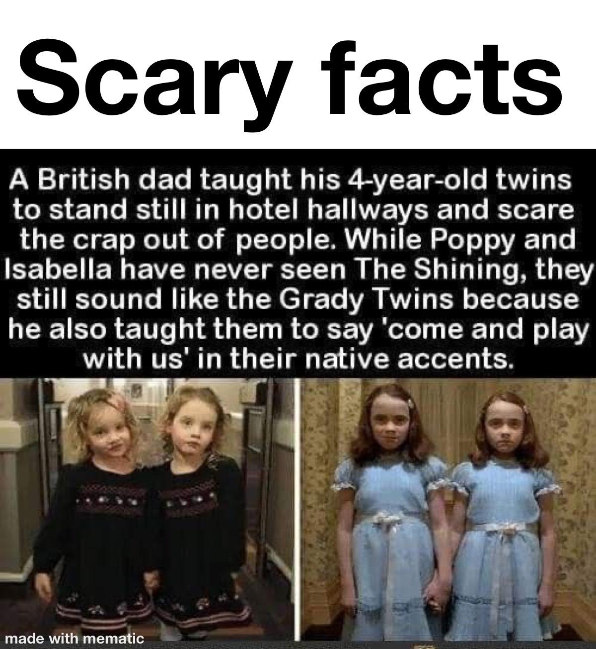human behavior - Scary facts A British dad taught his 4yearold twins to stand still in hotel hallways and scare the crap out of people. While Poppy and Isabella have never seen The Shining, they still sound the Grady Twins because he also taught them to s