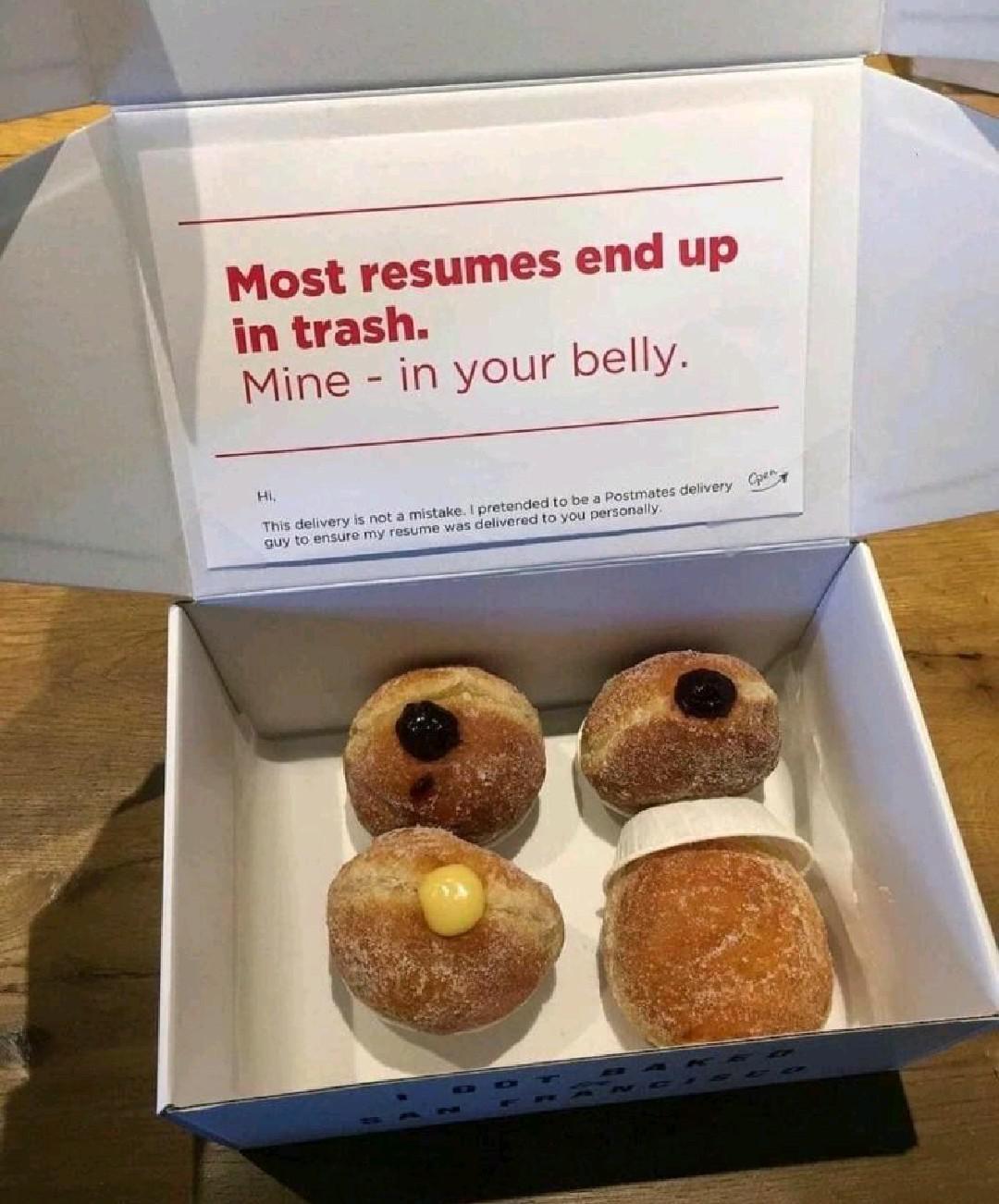 donuts resume - Most resumes end up in trash. Mine in your belly. . Hi. This delivery is not a mistake. I pretended to be a Postmates delivery Opas guy to ensure my resume was delivered to you personally