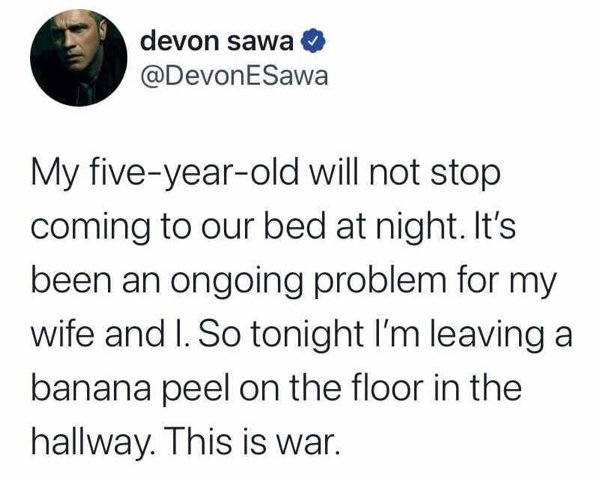 angle - devon sawa ESawa My fiveyearold will not stop coming to our bed at night. It's been an ongoing problem for my wife and I. So tonight I'm leaving a banana peel on the floor in the hallway. This is war.