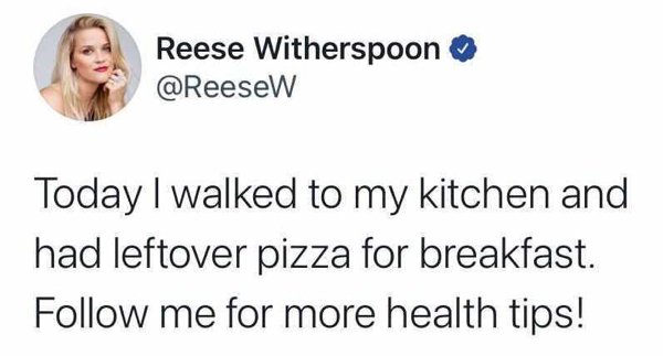 2020 - Reese Witherspoon Today I walked to my kitchen and had leftover pizza for breakfast. me for more health tips!