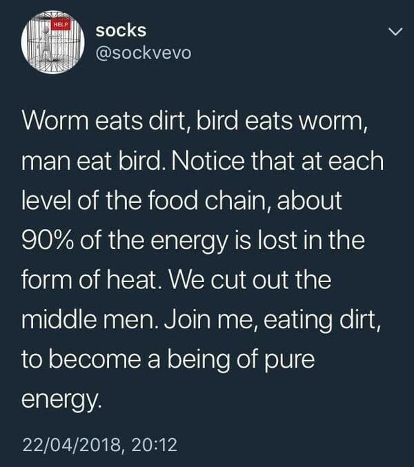 join me eating dirt - Help socks Worm eats dirt, bird eats worm, man eat bird. Notice that at each level of the food chain, about 90% of the energy is lost in the form of heat. We cut out the middle men. Join me, eating dirt, to become a being of pure ene