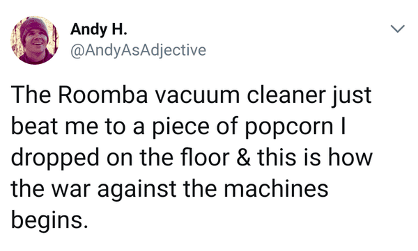 L Andy H. The Roomba vacuum cleaner just beat me to a piece of popcorn | dropped on the floor & this is how the war against the machines begins.