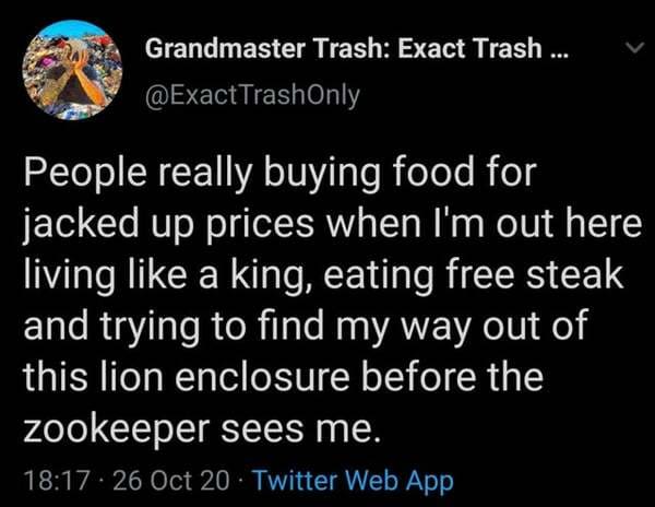 atmosphere - Grandmaster Trash Exact Trash ... People really buying food for jacked up prices when I'm out here living a king, eating free steak and trying to find my way out of this lion enclosure before the zookeeper sees me. . 26 Oct 20 Twitter Web App
