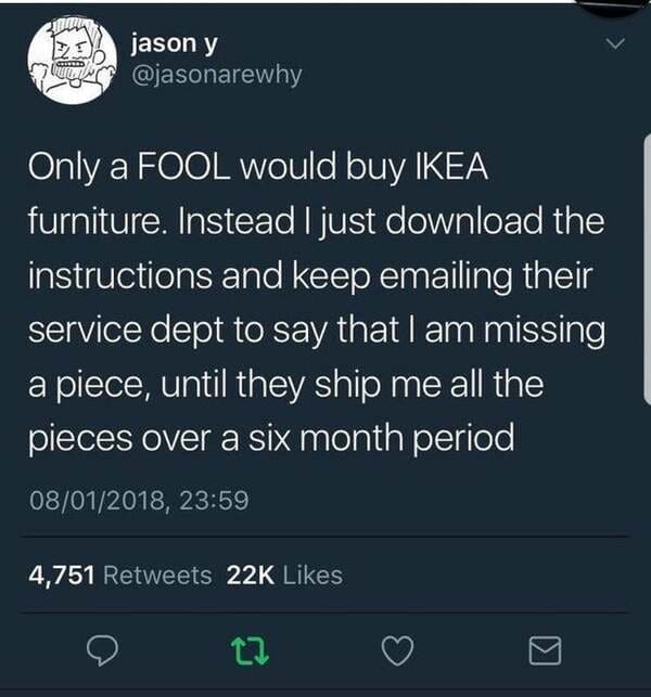 screenshot - jason y Only a Fool would buy Ikea furniture. Instead I just download the instructions and keep emailing their service dept to say that I am missing a piece, until they ship me all the pieces over a six month period 08012018, 4,751 22K 12