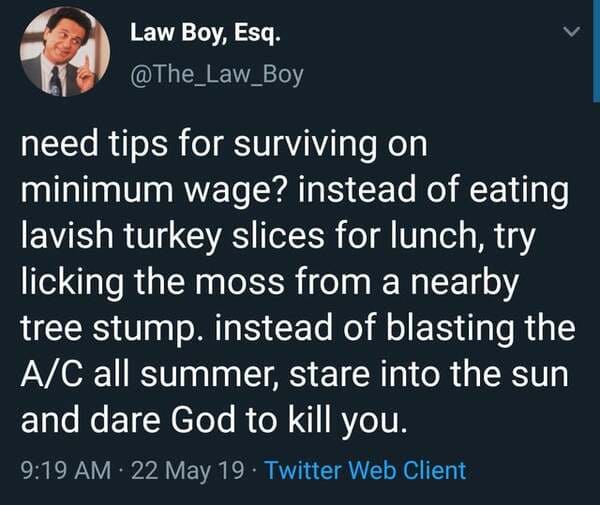 material - Law Boy, Esq. need tips for surviving on minimum wage? instead of eating lavish turkey slices for lunch, try licking the moss from a nearby tree stump. instead of blasting the AC all summer, stare into the sun and dare God to kill you. 22 May 1