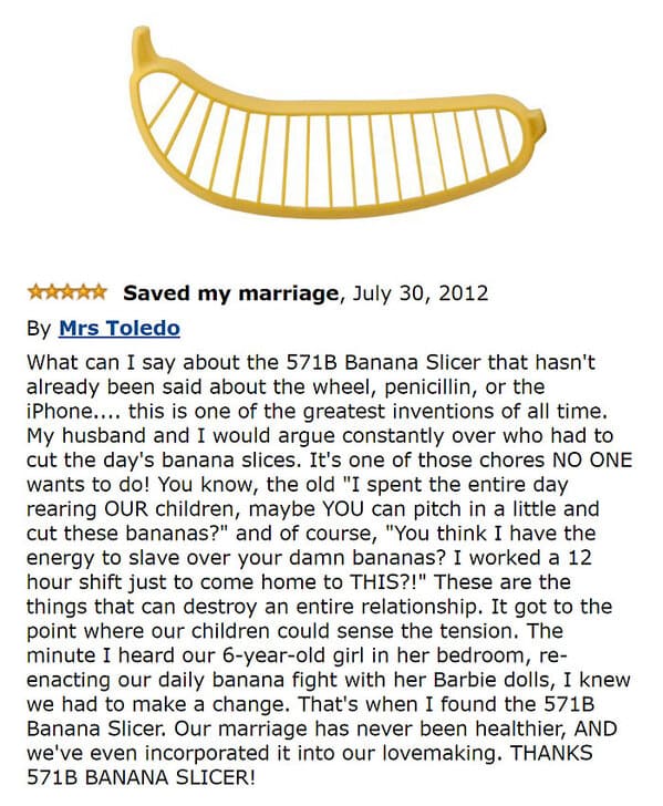 banana slicer meme - Saved my marriage, By Mrs Toledo What can I say about the 571B Banana Slicer that hasn't already been said about the wheel, penicillin, or the iPhone.... this is one of the greatest inventions of all time. My husband and I would argue