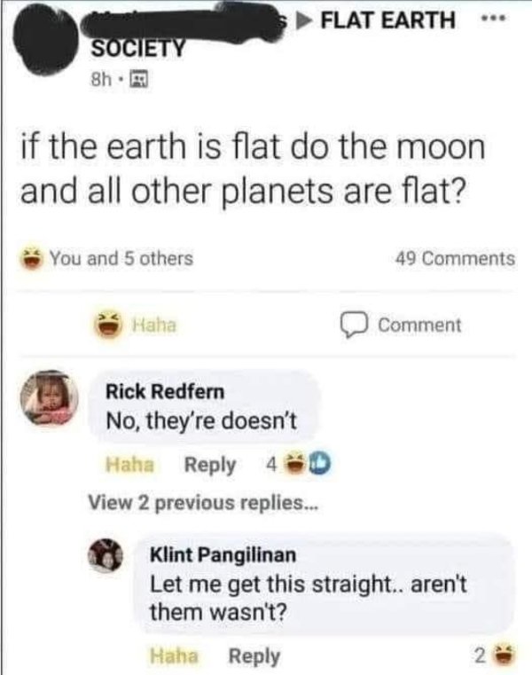 Flat Earth - Flat Earth Society 8h. if the earth is flat do the moon and all other planets are flat? You and 5 others 49 Haha Comment Rick Redfern No, they're doesn't Haha 40 View 2 previous replies. Klint Pangilinan Let me get this straight.. aren't them