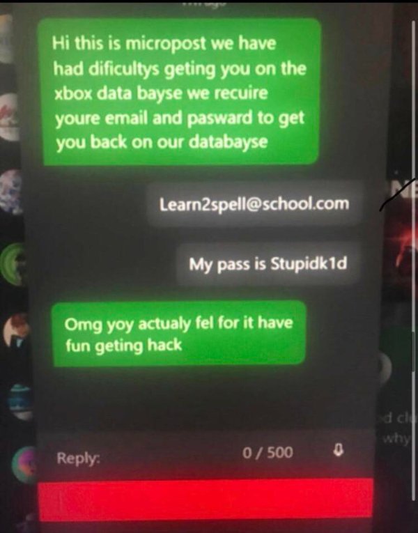 xbox scam meme - Hi this is micropost we have had dificultys geting you on the xbox data bayse we recuire youre email and pasward to get you back on our databayse Me Learn2spell.com My pass is Stupidk1d Omg yoy actualy fel for it have fun geting hack dal 